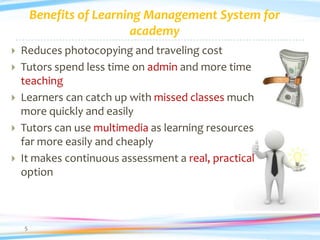 Benefits of Learning Management System for
                          academy
   Reduces photocopying and traveling cost
   Tutors spend less time on admin and more time
    teaching
   Learners can catch up with missed classes much
    more quickly and easily
   Tutors can use multimedia as learning resources
    far more easily and cheaply
   It makes continuous assessment a real, practical
    option



    5
 