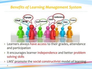 Benefits of Learning Management System




   Learners always have access to their grades, attendance
    and participation
   It encourages learner independence and better problem
    solving skills
   LMS’ promote the social constructivist model of learning
    6
 