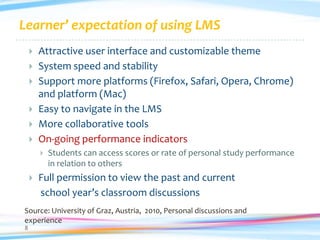Learner’ expectation of using LMS
       Attractive user interface and customizable theme
       System speed and stability
       Support more platforms (Firefox, Safari, Opera, Chrome)
        and platform (Mac)
       Easy to navigate in the LMS
       More collaborative tools
       On-going performance indicators
           Students can access scores or rate of personal study performance
            in relation to others
       Full permission to view the past and current
        school year’s classroom discussions
Source: University of Graz, Austria, 2010, Personal discussions and
experience
8
 