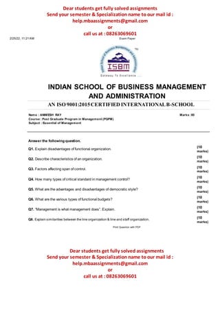 Dear students get fully solved assignments
Send your semester & Specialization name to our mail id :
help.mbaassignments@gmail.com
or
call us at : 08263069601
2/25/22, 11:21 AM Exam Paper
INDIAN SCHOOL OF BUSINESS MANAGEMENT
AND ADMINISTRATION
AN ISO 9001:2015CERTIFIED INTERNATIONALB-SCHOOL
Name : ANIMESH RAY Marks :80
Course : Post Graduate Program in Management (PGPM)
Subject : Essential of Management
Answer the following question.
Q1. Explain disadvantages of functional organization.
Q2. Describe characteristics of an organization.
Q3. Factors affecting span of control.
Q4. How many types of critical standard in management control?
Q5. What are the advantages and disadvantages of democratic style?
Q6. What are the various types of functional budgets?
Q7. “Management is what management does”. Explain.
Q8. Explain similarities between the line organization & line and staff organization.
Print Question with PDF
(10
marks)
(10
marks)
(10
marks)
(10
marks)
(10
marks)
(10
marks)
(10
marks)
(10
marks)
Dear students get fully solved assignments
Send your semester & Specialization name to our mail id :
help.mbaassignments@gmail.com
or
call us at : 08263069601
 