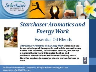 Starchaser Aromatics and Energy Work welcomes you
to our offerings of therapeutic and subtle aromatherapy
blends and products, certification classes, workshops
on aromatherapy and integrated healing and
wellness, consultations and informative blog posts.
We offer custom-designed products and workshops as
well.
For More Information/To Contact Us: info@starchaser-healingarts.com
301-660-7229 (MD/DC/VA area)
Starchaser Aromatics and
Energy Work
Essential Oil Blends
 