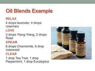 Oil Blends Example
RELAX
4 drops lavender, 4 drops
rosemary
LOVE
3 drops Ylang-Ylang, 2 drops
Rose
DREAM
6 drops Chamomile, 6 drop
rosewood
CLEAR
1 drop Tea Tree, 1 drop
Peppermint, 1 drop Eucalyptus

 