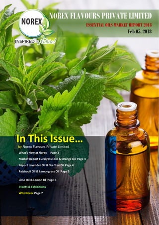 NOREX FLAVOURS PRIVATE LIMITED
ESSENTIAL OILS MARKET REPORT 2018
Feb 05, 2018
In This Issue…by Norex Flavours Private Limited
What's New at Norex Page 2
Market Report Eucalyptus Oil & Orange Oil Page 3
Report Lavender Oil & Tea Tree Oil Page 4
Patchouli Oil & Lemongrass Oil Page 5
Lime Oil & Lemon Oil Page 6
Events & Exhibitions
Why Norex Page 77
 