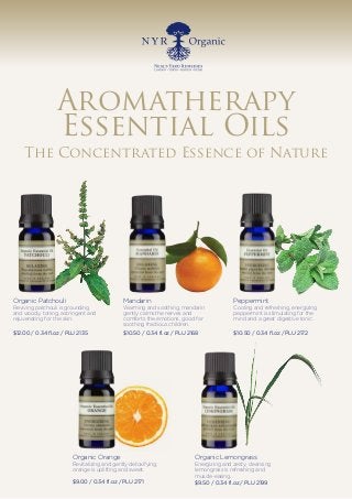 Aromatherapy
Essential Oils
The Concentrated Essence of Nature
Organic Patchouli
Reviving patchouli is grounding
and woody, toning, astringent and
rejuvenating for the skin.
$12.00 / 0.34 fl.oz / PLU 2135
Mandarin
Warming and soothing, mandarin
gently calms the nerves and
comforts the emotions, good for
soothing fractious children.
$10.50 / 0.34 fl.oz / PLU 2168
Peppermint
Cooling and refreshing, energizing
peppermint is stimulating for the
mind and a great digestive tonic.
$10.50 / 0.34 fl.oz / PLU 2172
Organic Orange
Revitalizing and gently detoxifying,
orange is uplifting and sweet.
$9.00 / 0.34 fl.oz / PLU 2171
Organic Lemongrass
Energizing and zesty, cleansing
lemongrass is refreshing and
muscle-easing.
$9.50 / 0.34 fl.oz / PLU 2199
 