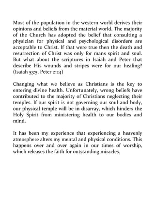 Most of the population in the western world derives their opinions and beliefs from the material world. The majority of the Church has adopted the belief that consulting a physician for physical and psychological disorders are acceptable to Christ. If that were true then the death and resurrection of Christ was only for mans spirit and soul. But what about the scriptures in Isaiah and Peter that describe His wounds and stripes were for our healing? (Isaiah 53:5, Peter 2:24) 
Changing what we believe as Christians is the key to entering divine health. Unfortunately, wrong beliefs have contributed to the majority of Christians neglecting their temples. If our spirit is not governing our soul and body, our physical temple will be in disarray, which hinders the Holy Spirit from ministering health to our bodies and mind. 
It has been my experience that experiencing a heavenly atmosphere alters my mental and physical conditions. This happens over and over again in our times of worship, which releases the faith for outstanding miracles. 
 