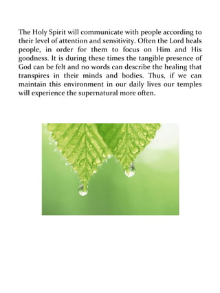 The Holy Spirit will communicate with people according to their level of attention and sensitivity. Often the Lord heals people, in order for them to focus on Him and His goodness. It is during these times the tangible presence of God can be felt and no words can describe the healing that transpires in their minds and bodies. Thus, if we can maintain this environment in our daily lives our temples will experience the supernatural more often. 
 