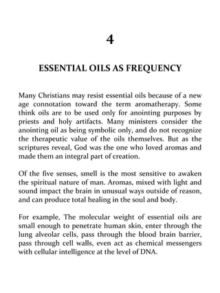 4 
ESSENTIAL OILS AS FREQUENCY 
Many Christians may resist essential oils because of a new age connotation toward the term aromatherapy. Some think oils are to be used only for anointing purposes by priests and holy artifacts. Many ministers consider the anointing oil as being symbolic only, and do not recognize the therapeutic value of the oils themselves. But as the scriptures reveal, God was the one who loved aromas and made them an integral part of creation. 
Of the five senses, smell is the most sensitive to awaken the spiritual nature of man. Aromas, mixed with light and sound impact the brain in unusual ways outside of reason, and can produce total healing in the soul and body. 
For example, The molecular weight of essential oils are small enough to penetrate human skin, enter through the lung alveolar cells, pass through the blood brain barrier, pass through cell walls, even act as chemical messengers with cellular intelligence at the level of DNA. 
 