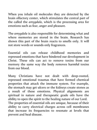 When you inhale oil molecules they are detected by the brain olfactory center, which stimulates the central part of the called the amygdala, which is the processing area for emotions such as fear, anger and pleasure. 
The amygdala is also responsible for determining what and where memories are stored in the brain. Research has shown this part of the brain reacts to smells only. It will not store words or sounds only fragrances. 
Essential oils can release childhood memories and repressed emotions that have hindered our development in Christ. These oils can act to remove toxins from our memory the same way the body removes harmful toxins from our blood. 
Many Christians have not dealt with deep-rooted, repressed emotional traumas that have formed chemical properties that attack the immune system. For example, the stomach may get ulcers or the kidneys create stones as a result of these emotions. Physical alignments are spiritual in nature and therapeutic grade oils have the ability to open the spirit to the healing nature of our Lord. 
The properties of essential oils are unique, because of their ability to carry electrical charges across cell membranes that increase its frequencies to resonate at levels that prevent and heal disease.  