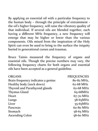 By applying an essential oil with a particular frequency to the human body – through the principle of entrainment - the oil’s higher frequency, will raise the vibratory quality of that individual. If several oils are blended together, each having a different MHz frequency, a new frequency will emerge that may be higher or lower than the various components. Oils mixed from the inspiration of the Holy Spirit can even be used to bring to the surface the iniquity buried in generational curses and traumas. 
Bruce Tainio measured the frequency of organs and essential oils. Though the precise numbers may vary, the following frequency charts for both organs and essential oils have been accepted as a general guideline. 
ORGANS FREQUENCIES 
Brain frequency indicates a genius 80-82 MHz, 
Healthy body (neck down) 62-68 MHz 
Thyroid and Parathyroid glands 62-68 MHz 
Thymus Gland 65-68MHz 
Heart 67-70 MHz 
Lungs 58-65MHz 
Liver 55-65MHz 
Pancreas 60-80 MHz 
Stomach 58-65 MHz 
Ascending Colon 58-60 MHz  
