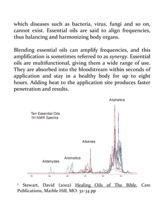 which diseases such as bacteria, virus, fungi and so on, cannot exist. Essential oils are said to align frequencies, thus balancing and harmonizing body organs. 
Blending essential oils can amplify frequencies, and this amplification is sometimes referred to as synergy. Essential oils are multifunctional, giving them a wide range of use. They are absorbed into the bloodstream within seconds of application and stay in a healthy body for up to eight hours. Adding heat to the application site produces faster penetration and results. 
1 Stewart, David (2002) Healing Oils of The Bible, Care Publications, Marble Hill, MO. 32-34 pp  