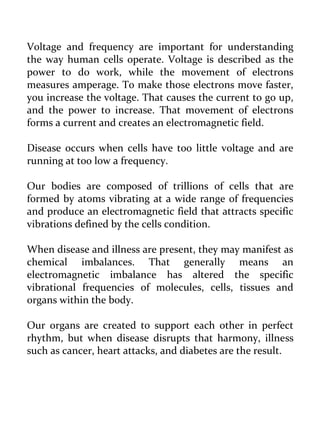 Voltage and frequency are important for understanding the way human cells operate. Voltage is described as the power to do work, while the movement of electrons measures amperage. To make those electrons move faster, you increase the voltage. That causes the current to go up, and the power to increase. That movement of electrons forms a current and creates an electromagnetic field. 
Disease occurs when cells have too little voltage and are running at too low a frequency. 
Our bodies are composed of trillions of cells that are formed by atoms vibrating at a wide range of frequencies and produce an electromagnetic field that attracts specific vibrations defined by the cells condition. 
When disease and illness are present, they may manifest as chemical imbalances. That generally means an electromagnetic imbalance has altered the specific vibrational frequencies of molecules, cells, tissues and organs within the body. 
Our organs are created to support each other in perfect rhythm, but when disease disrupts that harmony, illness such as cancer, heart attacks, and diabetes are the result.  