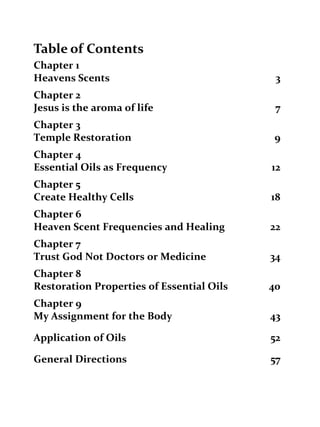Table of Contents 
Chapter 1 
Heavens Scents 3 
Chapter 2 
Jesus is the aroma of life 7 
Chapter 3 
Temple Restoration 9 
Chapter 4 
Essential Oils as Frequency 12 
Chapter 5 
Create Healthy Cells 18 
Chapter 6 
Heaven Scent Frequencies and Healing 22 
Chapter 7 
Trust God Not Doctors or Medicine 34 
Chapter 8 
Restoration Properties of Essential Oils 40 
Chapter 9 
My Assignment for the Body 43 
Application of Oils 52 
General Directions 57 
 