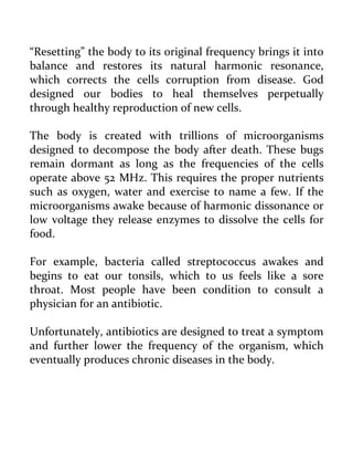 “Resetting” the body to its original frequency brings it into balance and restores its natural harmonic resonance, which corrects the cells corruption from disease. God designed our bodies to heal themselves perpetually through healthy reproduction of new cells. 
The body is created with trillions of microorganisms designed to decompose the body after death. These bugs remain dormant as long as the frequencies of the cells operate above 52 MHz. This requires the proper nutrients such as oxygen, water and exercise to name a few. If the microorganisms awake because of harmonic dissonance or low voltage they release enzymes to dissolve the cells for food. 
For example, bacteria called streptococcus awakes and begins to eat our tonsils, which to us feels like a sore throat. Most people have been condition to consult a physician for an antibiotic. 
Unfortunately, antibiotics are designed to treat a symptom and further lower the frequency of the organism, which eventually produces chronic diseases in the body. 
 
