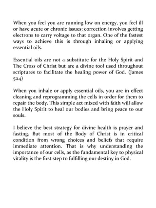 When you feel you are running low on energy, you feel ill or have acute or chronic issues; correction involves getting electrons to carry voltage to that organ. One of the fastest ways to achieve this is through inhaling or applying essential oils. 
Essential oils are not a substitute for the Holy Spirit and The Cross of Christ but are a divine tool used throughout scriptures to facilitate the healing power of God. (James 5:14) 
When you inhale or apply essential oils, you are in effect cleaning and reprogramming the cells in order for them to repair the body. This simple act mixed with faith will allow the Holy Spirit to heal our bodies and bring peace to our souls. 
I believe the best strategy for divine health is prayer and fasting. But most of the Body of Christ is in critical condition from wrong choices and beliefs that require immediate attention. That is why understanding the importance of our cells, as the fundamental key to physical vitality is the first step to fulfilling our destiny in God. 
 