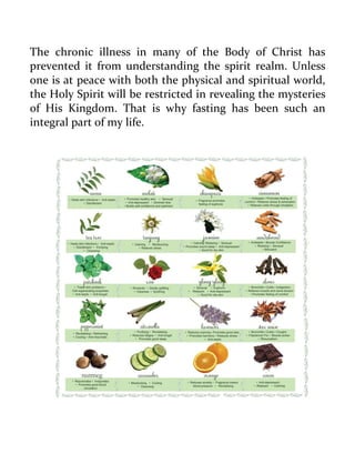 The chronic illness in many of the Body of Christ has prevented it from understanding the spirit realm. Unless one is at peace with both the physical and spiritual world, the Holy Spirit will be restricted in revealing the mysteries of His Kingdom. That is why fasting has been such an integral part of my life. 
 