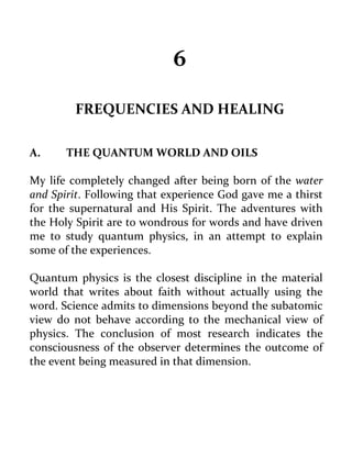 6 
FREQUENCIES AND HEALING 
A. THE QUANTUM WORLD AND OILS 
My life completely changed after being born of the water and Spirit. Following that experience God gave me a thirst for the supernatural and His Spirit. The adventures with the Holy Spirit are to wondrous for words and have driven me to study quantum physics, in an attempt to explain some of the experiences. 
Quantum physics is the closest discipline in the material world that writes about faith without actually using the word. Science admits to dimensions beyond the subatomic view do not behave according to the mechanical view of physics. The conclusion of most research indicates the consciousness of the observer determines the outcome of the event being measured in that dimension. 
 