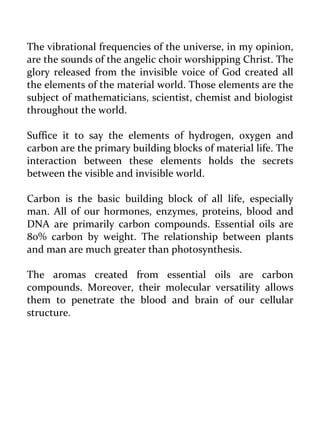 The vibrational frequencies of the universe, in my opinion, are the sounds of the angelic choir worshipping Christ. The glory released from the invisible voice of God created all the elements of the material world. Those elements are the subject of mathematicians, scientist, chemist and biologist throughout the world. 
Suffice it to say the elements of hydrogen, oxygen and carbon are the primary building blocks of material life. The interaction between these elements holds the secrets between the visible and invisible world. 
Carbon is the basic building block of all life, especially man. All of our hormones, enzymes, proteins, blood and DNA are primarily carbon compounds. Essential oils are 80% carbon by weight. The relationship between plants and man are much greater than photosynthesis. 
The aromas created from essential oils are carbon compounds. Moreover, their molecular versatility allows them to penetrate the blood and brain of our cellular structure. 
 