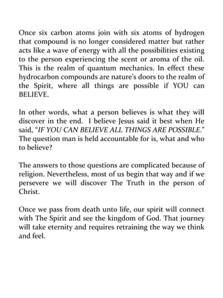 Once six carbon atoms join with six atoms of hydrogen that compound is no longer considered matter but rather acts like a wave of energy with all the possibilities existing to the person experiencing the scent or aroma of the oil. This is the realm of quantum mechanics. In effect these hydrocarbon compounds are nature’s doors to the realm of the Spirit, where all things are possible if YOU can BELIEVE. 
In other words, what a person believes is what they will discover in the end. I believe Jesus said it best when He said, “IF YOU CAN BELIEVE ALL THINGS ARE POSSIBLE.” The question man is held accountable for is, what and who to believe? 
The answers to those questions are complicated because of religion. Nevertheless, most of us begin that way and if we persevere we will discover The Truth in the person of Christ. 
Once we pass from death unto life, our spirit will connect with The Spirit and see the kingdom of God. That journey will take eternity and requires retraining the way we think and feel. 
 