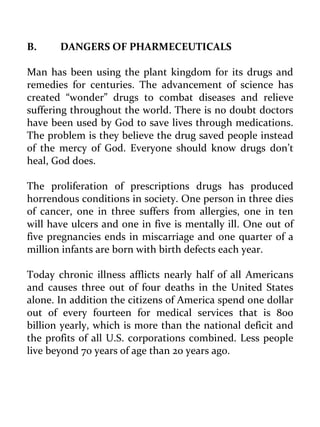 B. DANGERS OF PHARMECEUTICALS 
Man has been using the plant kingdom for its drugs and remedies for centuries. The advancement of science has created “wonder” drugs to combat diseases and relieve suffering throughout the world. There is no doubt doctors have been used by God to save lives through medications. The problem is they believe the drug saved people instead of the mercy of God. Everyone should know drugs don’t heal, God does. 
The proliferation of prescriptions drugs has produced horrendous conditions in society. One person in three dies of cancer, one in three suffers from allergies, one in ten will have ulcers and one in five is mentally ill. One out of five pregnancies ends in miscarriage and one quarter of a million infants are born with birth defects each year. 
Today chronic illness afflicts nearly half of all Americans and causes three out of four deaths in the United States alone. In addition the citizens of America spend one dollar out of every fourteen for medical services that is 800 billion yearly, which is more than the national deficit and the profits of all U.S. corporations combined. Less people live beyond 70 years of age than 20 years ago. 
 