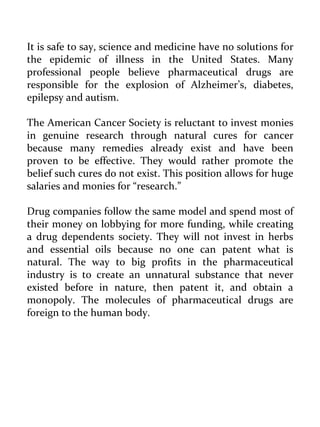 It is safe to say, science and medicine have no solutions for the epidemic of illness in the United States. Many professional people believe pharmaceutical drugs are responsible for the explosion of Alzheimer’s, diabetes, epilepsy and autism. 
The American Cancer Society is reluctant to invest monies in genuine research through natural cures for cancer because many remedies already exist and have been proven to be effective. They would rather promote the belief such cures do not exist. This position allows for huge salaries and monies for “research.” 
Drug companies follow the same model and spend most of their money on lobbying for more funding, while creating a drug dependents society. They will not invest in herbs and essential oils because no one can patent what is natural. The way to big profits in the pharmaceutical industry is to create an unnatural substance that never existed before in nature, then patent it, and obtain a monopoly. The molecules of pharmaceutical drugs are foreign to the human body. 
 