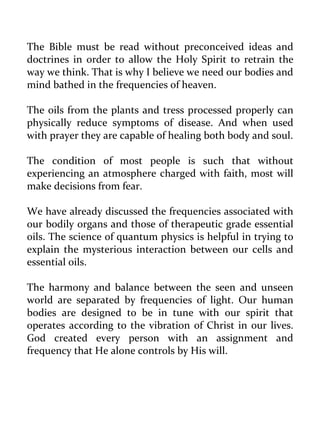 The Bible must be read without preconceived ideas and doctrines in order to allow the Holy Spirit to retrain the way we think. That is why I believe we need our bodies and mind bathed in the frequencies of heaven. 
The oils from the plants and tress processed properly can physically reduce symptoms of disease. And when used with prayer they are capable of healing both body and soul. 
The condition of most people is such that without experiencing an atmosphere charged with faith, most will make decisions from fear. 
We have already discussed the frequencies associated with our bodily organs and those of therapeutic grade essential oils. The science of quantum physics is helpful in trying to explain the mysterious interaction between our cells and essential oils. 
The harmony and balance between the seen and unseen world are separated by frequencies of light. Our human bodies are designed to be in tune with our spirit that operates according to the vibration of Christ in our lives. God created every person with an assignment and frequency that He alone controls by His will.  