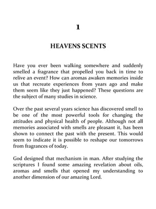 1 
HEAVENS SCENTS 
Have you ever been walking somewhere and suddenly smelled a fragrance that propelled you back in time to relive an event? How can aromas awaken memories inside us that recreate experiences from years ago and make them seem like they just happened? These questions are the subject of many studies in science. 
Over the past several years science has discovered smell to be one of the most powerful tools for changing the attitudes and physical health of people. Although not all memories associated with smells are pleasant it, has been shown to connect the past with the present. This would seem to indicate it is possible to reshape our tomorrows from fragrances of today. 
God designed that mechanism in man. After studying the scriptures I found some amazing revelation about oils, aromas and smells that opened my understanding to another dimension of our amazing Lord.  