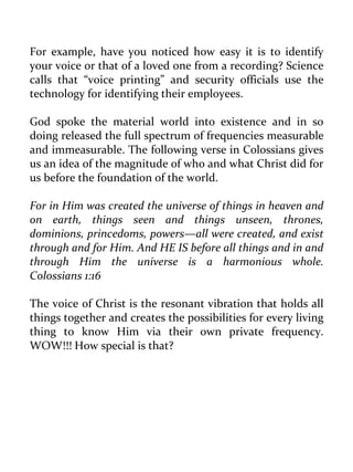 For example, have you noticed how easy it is to identify your voice or that of a loved one from a recording? Science calls that “voice printing” and security officials use the technology for identifying their employees. 
God spoke the material world into existence and in so doing released the full spectrum of frequencies measurable and immeasurable. The following verse in Colossians gives us an idea of the magnitude of who and what Christ did for us before the foundation of the world. 
For in Him was created the universe of things in heaven and on earth, things seen and things unseen, thrones, dominions, princedoms, powers—all were created, and exist through and for Him. And HE IS before all things and in and through Him the universe is a harmonious whole. Colossians 1:16 
The voice of Christ is the resonant vibration that holds all things together and creates the possibilities for every living thing to know Him via their own private frequency. WOW!!! How special is that? 
 