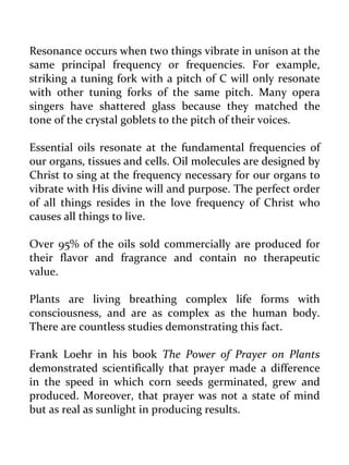Resonance occurs when two things vibrate in unison at the same principal frequency or frequencies. For example, striking a tuning fork with a pitch of C will only resonate with other tuning forks of the same pitch. Many opera singers have shattered glass because they matched the tone of the crystal goblets to the pitch of their voices. 
Essential oils resonate at the fundamental frequencies of our organs, tissues and cells. Oil molecules are designed by Christ to sing at the frequency necessary for our organs to vibrate with His divine will and purpose. The perfect order of all things resides in the love frequency of Christ who causes all things to live. 
Over 95% of the oils sold commercially are produced for their flavor and fragrance and contain no therapeutic value. 
Plants are living breathing complex life forms with consciousness, and are as complex as the human body. There are countless studies demonstrating this fact. 
Frank Loehr in his book The Power of Prayer on Plants demonstrated scientifically that prayer made a difference in the speed in which corn seeds germinated, grew and produced. Moreover, that prayer was not a state of mind but as real as sunlight in producing results.  