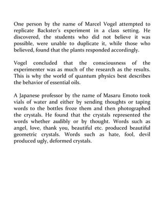 One person by the name of Marcel Vogel attempted to replicate Backster’s experiment in a class setting. He discovered, the students who did not believe it was possible, were unable to duplicate it, while those who believed, found that the plants responded accordingly. 
Vogel concluded that the consciousness of the experimenter was as much of the research as the results. This is why the world of quantum physics best describes the behavior of essential oils. 
A Japanese professor by the name of Masaru Emoto took vials of water and either by sending thoughts or taping words to the bottles froze them and then photographed the crystals. He found that the crystals represented the words whether audibly or by thought. Words such as angel, love, thank you, beautiful etc. produced beautiful geometric crystals. Words such as hate, fool, devil produced ugly, deformed crystals. 
 