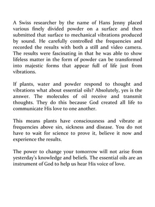 A Swiss researcher by the name of Hans Jenny placed various finely divided powder on a surface and then submitted that surface to mechanical vibrations produced by sound. He carefully controlled the frequencies and recorded the results with both a still and video camera. The results were fascinating in that he was able to show lifeless matter in the form of powder can be transformed into majestic forms that appear full of life just from vibrations. 
If plants, water and powder respond to thought and vibrations what about essential oils? Absolutely, yes is the answer. The molecules of oil receive and transmit thoughts. They do this because God created all life to communicate His love to one another. 
This means plants have consciousness and vibrate at frequencies above sin, sickness and disease. You do not have to wait for science to prove it, believe it now and experience the results. 
The power to change your tomorrow will not arise from yesterday’s knowledge and beliefs. The essential oils are an instrument of God to help us hear His voice of love. 
 