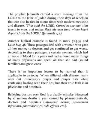 The prophet Jeremiah carried a stern message from the LORD to the tribe of Judah during their days of rebellion that can also be tied in to our times with modern medicine and disease. “Thus said the LORD; Cursed be the man that trusts in man, and makes flesh his arm (and whose heart departs from the LORD.” (Jeremiah 17:5) 
Another biblical example is found in mark 5:25-34 and Luke 8:43-48. These passages deal with a woman who gave all her money to doctors and yet continued to get worse. According to these passages, a certain woman, which had an issue of blood for 12 years and had suffered many things of many physicians and spent all that she had (sound familiar) and grew worse. 
There is an important lesson to be learned that is applicable to us today. When afflicted with disease, many seek out intercessory prayer and prayer lists while confessing healing with their lips, but their true faith is in physicians and hospitals. 
Believing doctors over God is a deadly mistake witnessed by 12 million deaths a year caused by pharmaceuticals, doctors and hospitals (iatrogenic deaths, nosocomial infections, pharmaceutical side-effects, etc.).  
