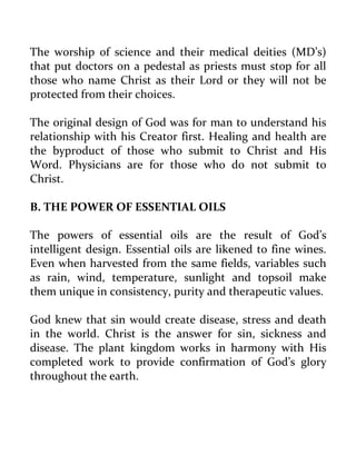 The worship of science and their medical deities (MD’s) that put doctors on a pedestal as priests must stop for all those who name Christ as their Lord or they will not be protected from their choices. 
The original design of God was for man to understand his relationship with his Creator first. Healing and health are the byproduct of those who submit to Christ and His Word. Physicians are for those who do not submit to Christ. 
B. THE POWER OF ESSENTIAL OILS 
The powers of essential oils are the result of God’s intelligent design. Essential oils are likened to fine wines. Even when harvested from the same fields, variables such as rain, wind, temperature, sunlight and topsoil make them unique in consistency, purity and therapeutic values. 
God knew that sin would create disease, stress and death in the world. Christ is the answer for sin, sickness and disease. The plant kingdom works in harmony with His completed work to provide confirmation of God’s glory throughout the earth. 
 