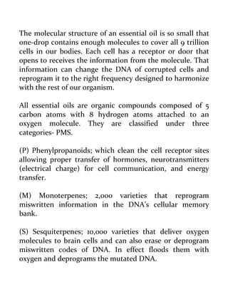 The molecular structure of an essential oil is so small that one-drop contains enough molecules to cover all 9 trillion cells in our bodies. Each cell has a receptor or door that opens to receives the information from the molecule. That information can change the DNA of corrupted cells and reprogram it to the right frequency designed to harmonize with the rest of our organism. 
All essential oils are organic compounds composed of 5 carbon atoms with 8 hydrogen atoms attached to an oxygen molecule. They are classified under three categories- PMS. 
(P) Phenylpropanoids; which clean the cell receptor sites allowing proper transfer of hormones, neurotransmitters (electrical charge) for cell communication, and energy transfer. 
(M) Monoterpenes; 2,000 varieties that reprogram miswritten information in the DNA’s cellular memory bank. 
(S) Sesquiterpenes; 10,000 varieties that deliver oxygen molecules to brain cells and can also erase or deprogram miswritten codes of DNA. In effect floods them with oxygen and deprograms the mutated DNA. 
 