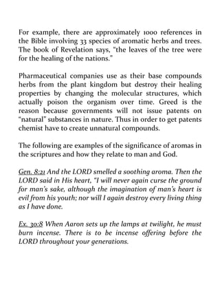 For example, there are approximately 1000 references in the Bible involving 33 species of aromatic herbs and trees. The book of Revelation says, “the leaves of the tree were for the healing of the nations.” 
Pharmaceutical companies use as their base compounds herbs from the plant kingdom but destroy their healing properties by changing the molecular structures, which actually poison the organism over time. Greed is the reason because governments will not issue patents on “natural” substances in nature. Thus in order to get patents chemist have to create unnatural compounds. 
The following are examples of the significance of aromas in the scriptures and how they relate to man and God. 
Gen. 8:21 And the LORD smelled a soothing aroma. Then the LORD said in His heart, “I will never again curse the ground for man’s sake, although the imagination of man’s heart is evil from his youth; nor will I again destroy every living thing as I have done. 
Ex. 30:8 When Aaron sets up the lamps at twilight, he must burn incense. There is to be incense offering before the LORD throughout your generations. 
 