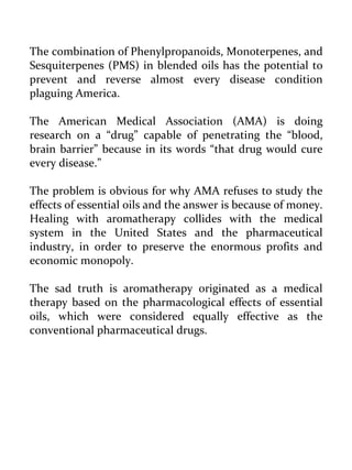 The combination of Phenylpropanoids, Monoterpenes, and Sesquiterpenes (PMS) in blended oils has the potential to prevent and reverse almost every disease condition plaguing America. 
The American Medical Association (AMA) is doing research on a “drug” capable of penetrating the “blood, brain barrier” because in its words “that drug would cure every disease.” 
The problem is obvious for why AMA refuses to study the effects of essential oils and the answer is because of money. Healing with aromatherapy collides with the medical system in the United States and the pharmaceutical industry, in order to preserve the enormous profits and economic monopoly. 
The sad truth is aromatherapy originated as a medical therapy based on the pharmacological effects of essential oils, which were considered equally effective as the conventional pharmaceutical drugs.  