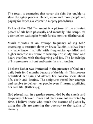 The result is cosmetics that cover the skin but unable to slow the aging process. Hence, more and more people are paying for expensive cosmetic surgery procedures. 
Esther of the Old Testament is a picture of the amazing power of oils both physically and mentally. The scriptures describe her bathing in Myrrh for six months. (Esther 2:12) 
Myrrh vibrates at an average frequency of 105 MhZ according to research done by Bruce Tainio. It is has been my experience that oils with frequencies 90 MhZ and higher increase my desire to worship Christ. My mind and heart overflow with thanksgiving and joy. The knowledge of His presence is front and center in my thoughts. 
I believe Esther was immersed in the presence of God on a daily basis for 6 months because of the Myrrh. This process beautified her skin and altered her consciousness about life, death and destiny. The scriptures reveal her courage and resolve to deliver her people even if meant sacrificing her own life. (Esther 4-5) 
God placed man in a garden surrounded by the smells and frequency of heaven. Trees and plants are not restricted by time. I believe those who touch the essence of plants by using the oils are entering the doorway to the realms of eternity.  