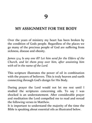 9 
MY ASSIGNMENT FOR THE BODY 
Over the years of ministry my heart has been broken by the condition of Gods people. Regardless of the places we go many of the precious people of God are suffering from sickness, disease and obesity. 
James 5:14 Is any one ill? Let him send for the Elders of the Church, and let them pray over him, after anointing him with oil in the name of the Lord. 
This scripture illustrates the power of oil in combination with the prayers of believers. This is truly heaven and earth connecting through God’s design for His Body. 
During prayer the Lord would not let me rest until I studied the scriptures concerning oils. To say I was shocked is an understatement. After considerable prayer and meditation the Lord compelled me to read and reread the following verses in Matthew. 
It is important to understand the majority of the time the Bible is speaking about essential oils as illustrated below.  