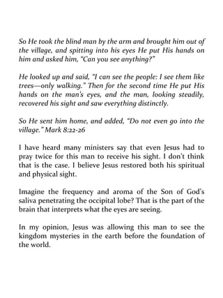 So He took the blind man by the arm and brought him out of the village, and spitting into his eyes He put His hands on him and asked him, “Can you see anything?” 
He looked up and said, “I can see the people: I see them like trees—only walking.” Then for the second time He put His hands on the man’s eyes, and the man, looking steadily, recovered his sight and saw everything distinctly. 
So He sent him home, and added, “Do not even go into the village.” Mark 8:22-26 
I have heard many ministers say that even Jesus had to pray twice for this man to receive his sight. I don’t think that is the case. I believe Jesus restored both his spiritual and physical sight. 
Imagine the frequency and aroma of the Son of God’s saliva penetrating the occipital lobe? That is the part of the brain that interprets what the eyes are seeing. 
In my opinion, Jesus was allowing this man to see the kingdom mysteries in the earth before the foundation of the world. 
 