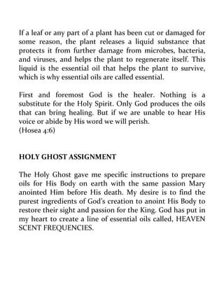 If a leaf or any part of a plant has been cut or damaged for some reason, the plant releases a liquid substance that protects it from further damage from microbes, bacteria, and viruses, and helps the plant to regenerate itself. This liquid is the essential oil that helps the plant to survive, which is why essential oils are called essential. 
First and foremost God is the healer. Nothing is a substitute for the Holy Spirit. Only God produces the oils that can bring healing. But if we are unable to hear His voice or abide by His word we will perish. 
(Hosea 4:6) 
HOLY GHOST ASSIGNMENT 
The Holy Ghost gave me specific instructions to prepare oils for His Body on earth with the same passion Mary anointed Him before His death. My desire is to find the purest ingredients of God’s creation to anoint His Body to restore their sight and passion for the King. God has put in my heart to create a line of essential oils called, HEAVEN SCENT FREQUENCIES. 
 