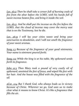Lev. 16:12 Then he shall take a censer full of burning coals of fire from the altar before the LORD, with his hands full of sweet incense beaten fine, and bring it inside the veil. 
Lev. 16:13 And he shall put the incense on the fire before the LORD, that the cloud of incense may cover the mercy seat that is on the Testimony, lest he die. 
Lev. 26:31 I will lay your cities waste and bring your sanctuaries to desolation, and I will not smell the fragrance of your sweet aromas. 
Song 1:3 Because of the fragrance of your good ointments, Your name is ointment poured forth; 
Song 1:12 While the king is at his table, My spikenard sends forth its fragrance. 
John 12:3 Then Mary took a pound of very costly oil of spikenard, anointed the feet of Jesus, and wiped His feet with her hair. And the house was filled with the fragrance of the oil. 
2Cor. 2:14 But I thank God, who always leads us in victory because of Christ. Wherever we go, God uses us to make clear what it means to know Christ. It’s like a fragrance that fills the air.  