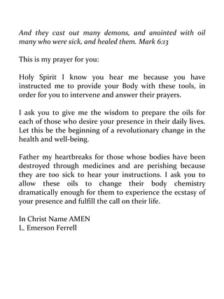 And they cast out many demons, and anointed with oil many who were sick, and healed them. Mark 6:13 
This is my prayer for you: 
Holy Spirit I know you hear me because you have instructed me to provide your Body with these tools, in order for you to intervene and answer their prayers. 
I ask you to give me the wisdom to prepare the oils for each of those who desire your presence in their daily lives. Let this be the beginning of a revolutionary change in the health and well-being. 
Father my heartbreaks for those whose bodies have been destroyed through medicines and are perishing because they are too sick to hear your instructions. I ask you to allow these oils to change their body chemistry dramatically enough for them to experience the ecstasy of your presence and fulfill the call on their life. 
In Christ Name AMEN 
L. Emerson Ferrell  