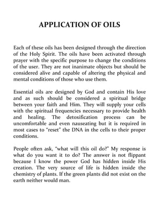 APPLICATION OF OILS 
Each of these oils has been designed through the direction of the Holy Spirit. The oils have been activated through prayer with the specific purpose to change the conditions of the user. They are not inanimate objects but should be considered alive and capable of altering the physical and mental conditions of those who use them. 
Essential oils are designed by God and contain His love and as such should be considered a spiritual bridge between your faith and Him. They will supply your cells with the spiritual frequencies necessary to provide health and healing. The detoxification process can be uncomfortable and even nauseating but it is required in most cases to “reset” the DNA in the cells to their proper conditions. 
People often ask, “what will this oil do?” My response is what do you want it to do? The answer is not flippant because I know the power God has hidden inside His creation. The very source of life is hidden inside the chemistry of plants. If the green plants did not exist on the earth neither would man.  
