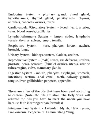 Endocrine System - pituitary gland, pineal gland, hypothalamus, thyroid gland, parathyroids, thymus, adrenals, pancreas, ovaries, testes. 
Cardiovascular/Circulatory System - blood, heart, arteries, veins, blood vessels, capillaries. 
Lymphatic/Immune System - lymph nodes, lymphatic vessels, thymus, spleen, lymph, tonsils. 
Respiratory System - nose, pharynx, larynx, trachea, bronchi, lungs. 
Urinary System - kidneys, ureters, bladder, urethra. 
Reproductive System - (male) testes, vas deferens, urethra, prostate, penis, scrotum; (female) ovaries, uterus, uterine tubes, vagina, vulva, mammary glands. 
Digestive System - mouth, pharynx, esophagus, stomach, intestines, rectum, anal canal, teeth, salivary glands, tongue, liver, gallbladder, pancreas, appendix. 
These are a few of the oils that have been used according to centers: (Note: the oils are alive. The Holy Spirit will activate the oils you have to meet the needs you have because faith is stronger than formulas) 
Integumentary System - Lavender, Myrrh, Helichrysum, Frankincense, Peppermint, Lemon, Ylang Ylang,  