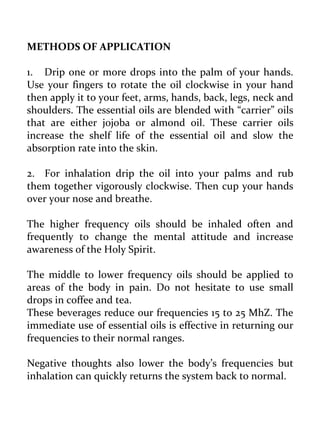 METHODS OF APPLICATION 
1. Drip one or more drops into the palm of your hands. Use your fingers to rotate the oil clockwise in your hand then apply it to your feet, arms, hands, back, legs, neck and shoulders. The essential oils are blended with “carrier” oils that are either jojoba or almond oil. These carrier oils increase the shelf life of the essential oil and slow the absorption rate into the skin. 
2. For inhalation drip the oil into your palms and rub them together vigorously clockwise. Then cup your hands over your nose and breathe. 
The higher frequency oils should be inhaled often and frequently to change the mental attitude and increase awareness of the Holy Spirit. 
The middle to lower frequency oils should be applied to areas of the body in pain. Do not hesitate to use small drops in coffee and tea. 
These beverages reduce our frequencies 15 to 25 MhZ. The immediate use of essential oils is effective in returning our frequencies to their normal ranges. 
Negative thoughts also lower the body’s frequencies but inhalation can quickly returns the system back to normal.  