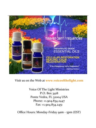 Visit us on the Web at www.voiceofthelight.com 
Voice Of The Light Ministries 
P.O. Box 3418 
Ponte Vedra, FL 32004 USA 
Phone: +1.904.834.2447 
Fax: +1.904.834.2451 
Office Hours: Monday-Friday 9am - 5pm (EST) 