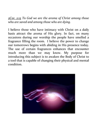 2Cor. 2:15 To God we are the aroma of Christ among those who are saved and among those who are dying. 
I believe those who have intimacy with Christ on a daily basis attract the aroma of His glory. In fact, on many occasions during our worship the people have smelled a fragrance filling the room. I believe the power to change our tomorrows begins with abiding in His presence today. The use of certain fragrances enhances that encounter much more than we may know. My purpose for introducing this subject is to awaken the Body of Christ to a tool that is capable of changing their physical and mental condition. 
 