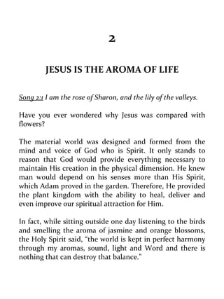 2 
JESUS IS THE AROMA OF LIFE 
Song 2:1 I am the rose of Sharon, and the lily of the valleys. 
Have you ever wondered why Jesus was compared with flowers? 
The material world was designed and formed from the mind and voice of God who is Spirit. It only stands to reason that God would provide everything necessary to maintain His creation in the physical dimension. He knew man would depend on his senses more than His Spirit, which Adam proved in the garden. Therefore, He provided the plant kingdom with the ability to heal, deliver and even improve our spiritual attraction for Him. 
In fact, while sitting outside one day listening to the birds and smelling the aroma of jasmine and orange blossoms, the Holy Spirit said, “the world is kept in perfect harmony through my aromas, sound, light and Word and there is nothing that can destroy that balance.” 
 