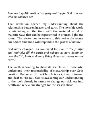 Romans 8:19 All creation is eagerly waiting for God to reveal who his children are. 
That revelation opened my understanding about the relationship between heaven and earth. The invisible world is interacting all the time with the material world in majestic ways that can be experienced in aromas, light and sound. The greater our awareness to this design the sooner our bodies and mind will respond to the groans of nature. 
God never changed His command for man to “be fruitful and multiply; fill the earth and subdue it: have dominion over the fish, birds and every living thing that moves on the earth.” 
The earth is waiting to share its secrets with those who understand their responsibility of stewardship over Gods creation. But most of the Church is sick, tired, diseased and deaf to His call. God is awakening our understanding to the tools already in nature to change our sickness into health and renew our strength for the season ahead. 
 
