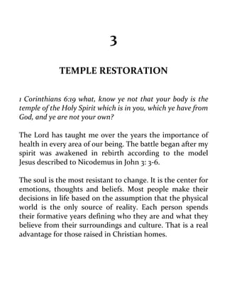 3 
TEMPLE RESTORATION 
1 Corinthians 6:19 what, know ye not that your body is the temple of the Holy Spirit which is in you, which ye have from God, and ye are not your own? 
The Lord has taught me over the years the importance of health in every area of our being. The battle began after my spirit was awakened in rebirth according to the model Jesus described to Nicodemus in John 3: 3-6. 
The soul is the most resistant to change. It is the center for emotions, thoughts and beliefs. Most people make their decisions in life based on the assumption that the physical world is the only source of reality. Each person spends their formative years defining who they are and what they believe from their surroundings and culture. That is a real advantage for those raised in Christian homes. 
 