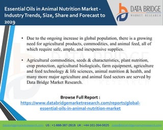 databridgemarketresearch.com US : +1-888-387-2818 UK : +44-161-394-0625 sales@databridgemarketresearch.com
1
EssentialOils in Animal Nutrition Market -
IndustryTrends, Size, Share and Forecast to
2029
• Due to the ongoing increase in global population, there is a growing
need for agricultural products, commodities, and animal feed, all of
which require safe, ample, and inexpensive supplies.
• Agricultural commodities, seeds & characteristics, plant nutrition,
crop protection, agricultural biologicals, farm equipment, agriculture
and feed technology & life sciences, animal nutrition & health, and
many more major agriculture and animal feed sectors are served by
Data Bridge Market Research.
Browse Full Report :
https://www.databridgemarketresearch.com/reports/global-
essential-oils-in-animal-nutrition-market
 